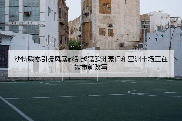 沙特联赛引援风暴越刮越猛欧洲豪门和亚洲市场正在被重新改写